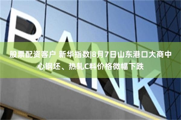 股票配资客户 新华指数|8月7日山东港口大商中心钢坯、热轧C料价格微幅下跌