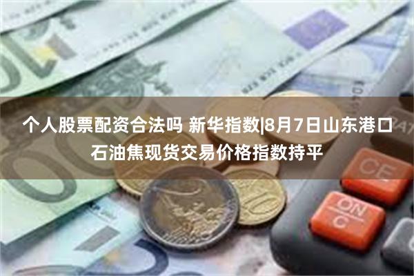 个人股票配资合法吗 新华指数|8月7日山东港口石油焦现货交易价格指数持平
