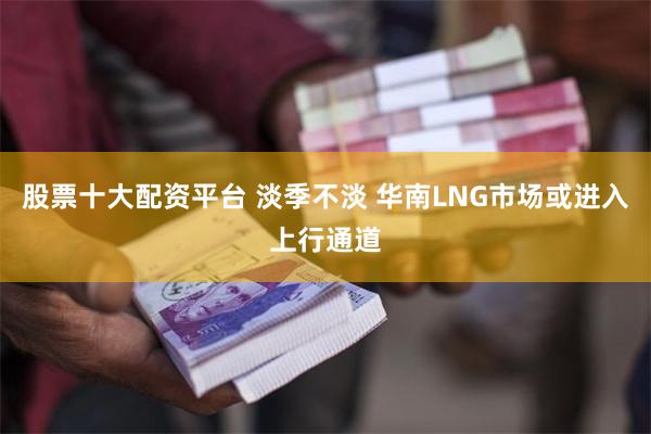 股票十大配资平台 淡季不淡 华南LNG市场或进入上行通道