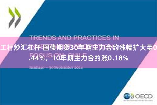 工行炒汇杠杆 国债期货30年期主力合约涨幅扩大至0.44%，10年期主力合约涨0.18%