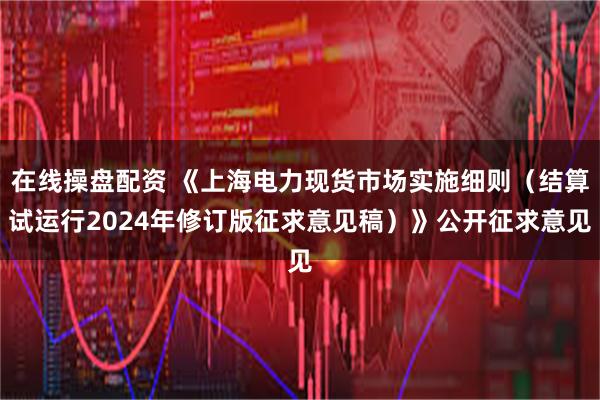 在线操盘配资 《上海电力现货市场实施细则（结算试运行2024年修订版征求意见稿）》公开征求意见