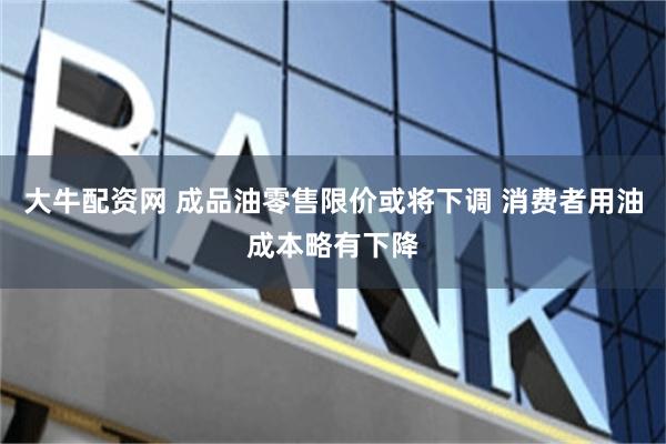大牛配资网 成品油零售限价或将下调 消费者用油成本略有下降