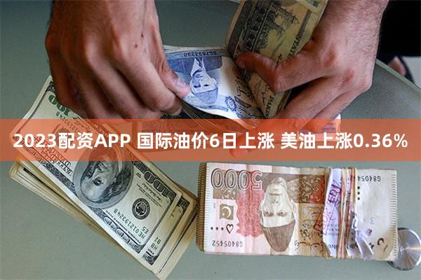 2023配资APP 国际油价6日上涨 美油上涨0.36%