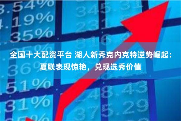 全国十大配资平台 湖人新秀克内克特逆势崛起：夏联表现惊艳，兑现选秀价值