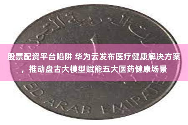 股票配资平台陷阱 华为云发布医疗健康解决方案，推动盘古大模型赋能五大医药健康场景