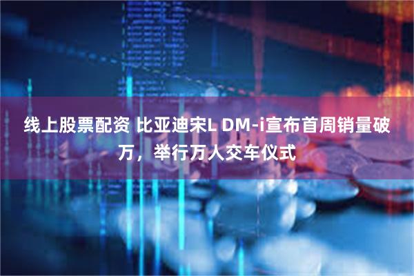 线上股票配资 比亚迪宋L DM-i宣布首周销量破万，举行万人交车仪式