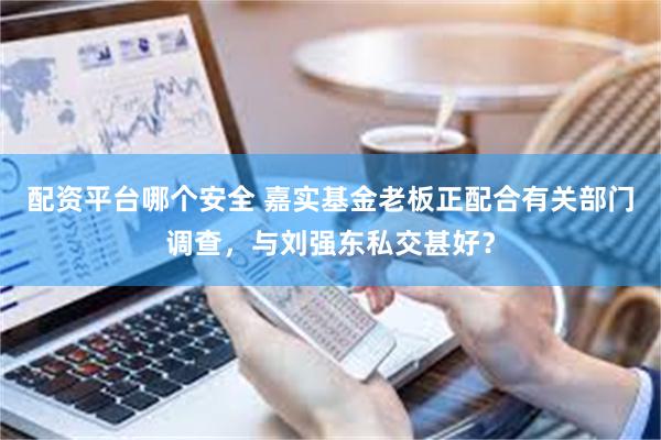 配资平台哪个安全 嘉实基金老板正配合有关部门调查，与刘强东私交甚好？