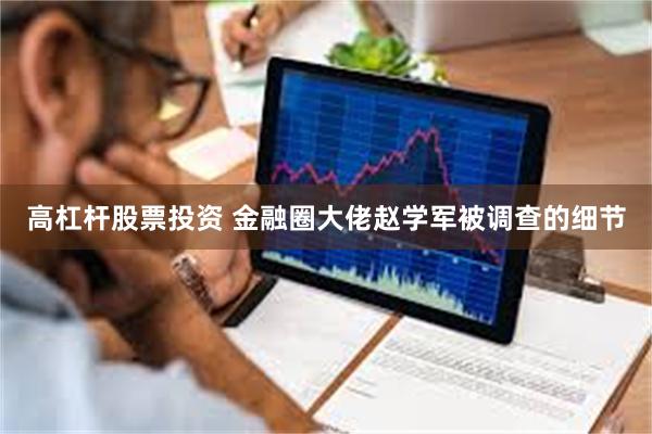 高杠杆股票投资 金融圈大佬赵学军被调查的细节