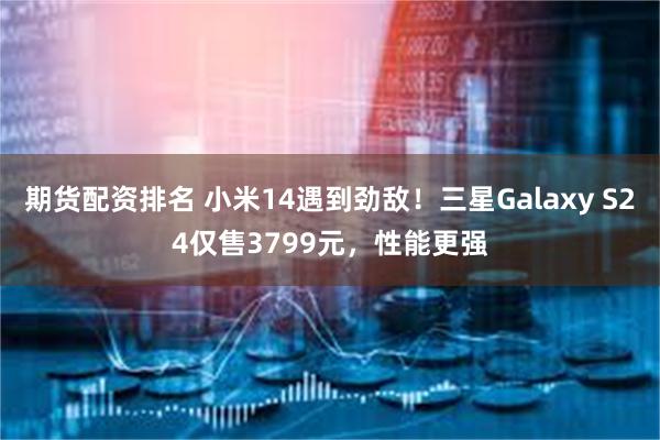 期货配资排名 小米14遇到劲敌！三星Galaxy S24仅售3799元，性能更强