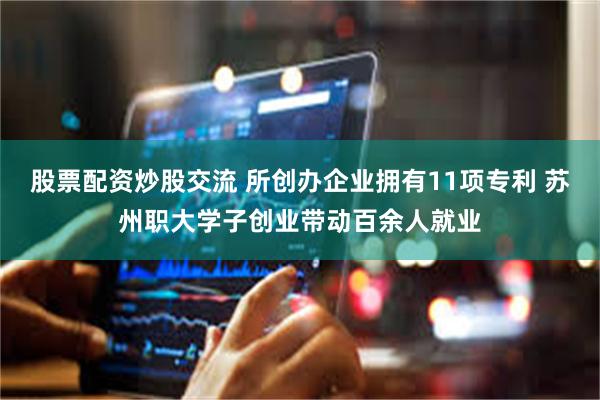 股票配资炒股交流 所创办企业拥有11项专利 苏州职大学子创业带动百余人就业