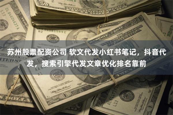苏州股票配资公司 软文代发小红书笔记，抖音代发，搜索引擎代发文章优化排名靠前