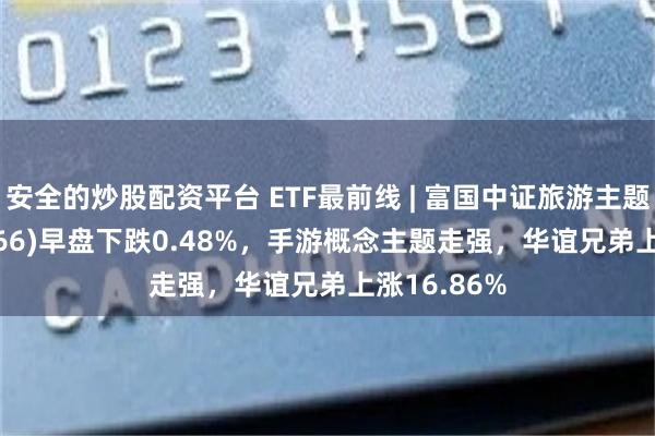 安全的炒股配资平台 ETF最前线 | 富国中证旅游主题ETF(159766)早盘下跌0.48%，手游概念主题走强，华谊兄弟上涨16.86%