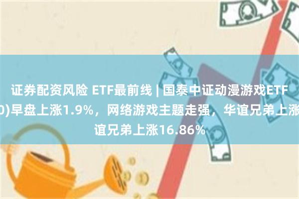 证券配资风险 ETF最前线 | 国泰中证动漫游戏ETF(516010)早盘上涨1.9%，网络游戏主题走强，华谊兄弟上涨16.86%