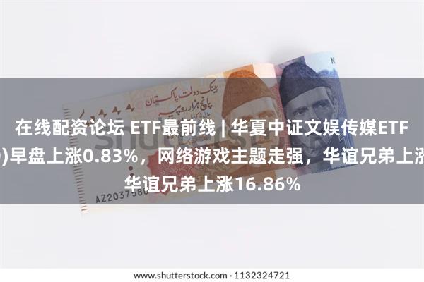 在线配资论坛 ETF最前线 | 华夏中证文娱传媒ETF(516190)早盘上涨0.83%，网络游戏主题走强，华谊兄弟上涨16.86%