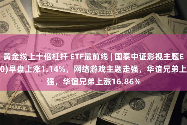 黄金线上十倍杠杆 ETF最前线 | 国泰中证影视主题ETF(516620)早盘上涨1.14%，网络游戏主题走强，华谊兄弟上涨16.86%
