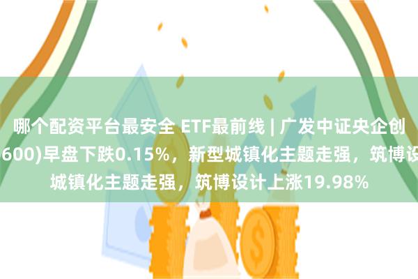 哪个配资平台最安全 ETF最前线 | 广发中证央企创新驱动ETF(515600)早盘下跌0.15%，新型城镇化主题走强，筑博设计上涨19.98%