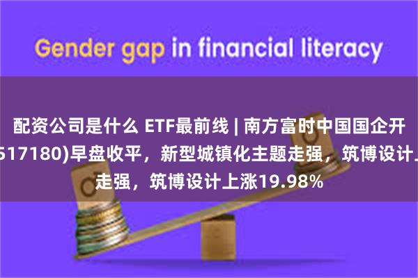 配资公司是什么 ETF最前线 | 南方富时中国国企开放共赢ETF(517180)早盘收平，新型城镇化主题走强，筑博设计上涨19.98%