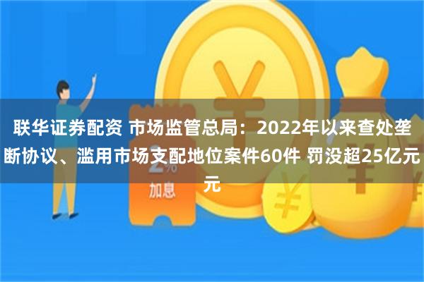 联华证券配资 市场监管总局：2022年以来查处垄断协议、滥用市场支配地位案件60件 罚没超25亿元