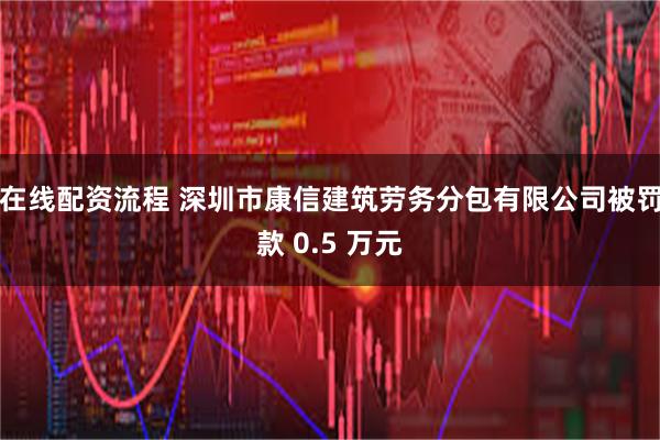 在线配资流程 深圳市康信建筑劳务分包有限公司被罚款 0.5 万元