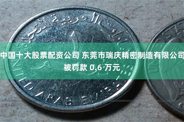 中国十大股票配资公司 东莞市瑞庆精密制造有限公司被罚款 0.6 万元