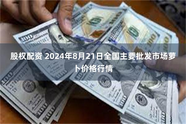 股权配资 2024年8月21日全国主要批发市场萝卜价格行情