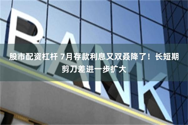 股市配资杠杆 7月存款利息又双叒降了！长短期剪刀差进一步扩大