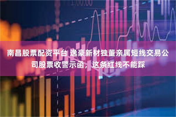 南昌股票配资平台 逸豪新材独董亲属短线交易公司股票收警示函，这条红线不能踩