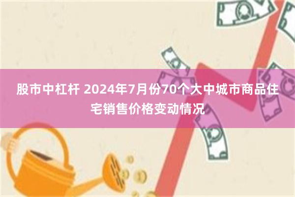 股市中杠杆 2024年7月份70个大中城市商品住宅销售价格变动情况