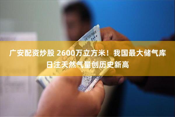 广安配资炒股 2600万立方米！我国最大储气库日注天然气量创历史新高