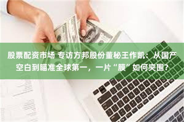 股票配资市场 专访方邦股份董秘王作凯：从国产空白到瞄准全球第一，一片“膜”如何突围？