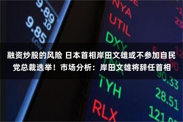 融资炒股的风险 日本首相岸田文雄或不参加自民党总裁选举！市场分析：岸田文雄将辞任首相