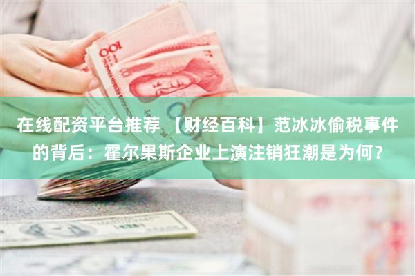 在线配资平台推荐 【财经百科】范冰冰偷税事件的背后：霍尔果斯企业上演注销狂潮是为何？