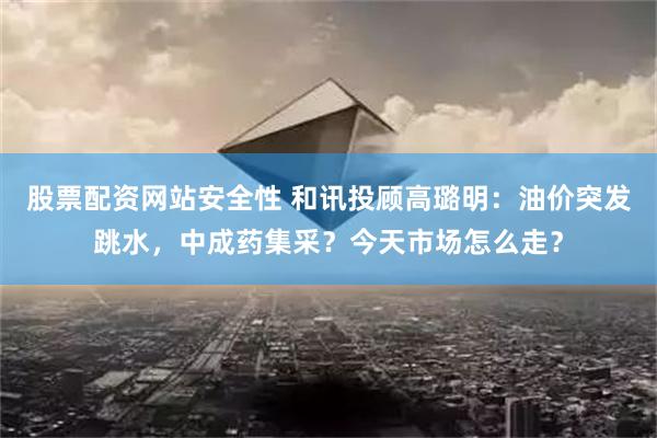 股票配资网站安全性 和讯投顾高璐明：油价突发跳水，中成药集采？今天市场怎么走？