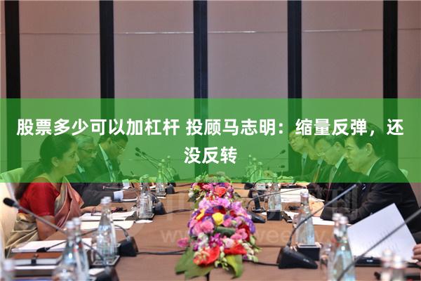 股票多少可以加杠杆 投顾马志明：缩量反弹，还没反转