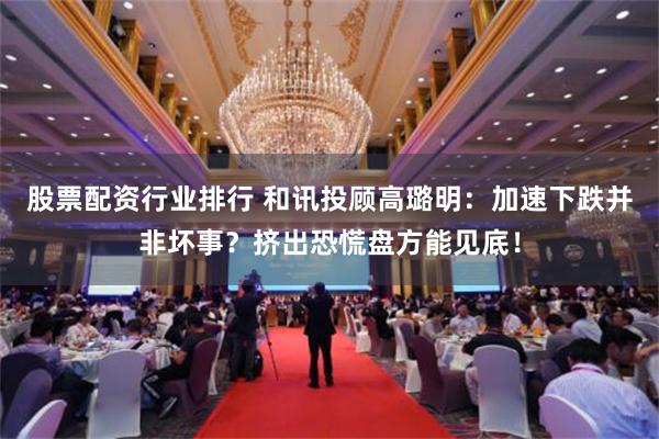 股票配资行业排行 和讯投顾高璐明：加速下跌并非坏事？挤出恐慌盘方能见底！