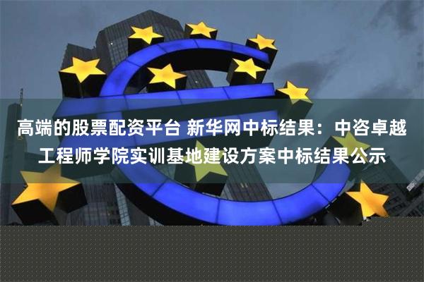 高端的股票配资平台 新华网中标结果：中咨卓越工程师学院实训基地建设方案中标结果公示