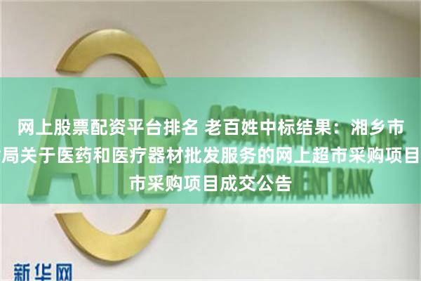 网上股票配资平台排名 老百姓中标结果：湘乡市交通运输局关于医药和医疗器材批发服务的网上超市采购项目成交公告