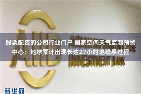 股票配资的公司行业门户 国家空间天气监测预警中心：地球累计出现长达27小时地磁暴过程