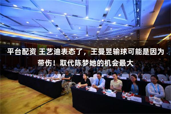 平台配资 王艺迪表态了，王曼昱输球可能是因为带伤！取代陈梦她的机会最大