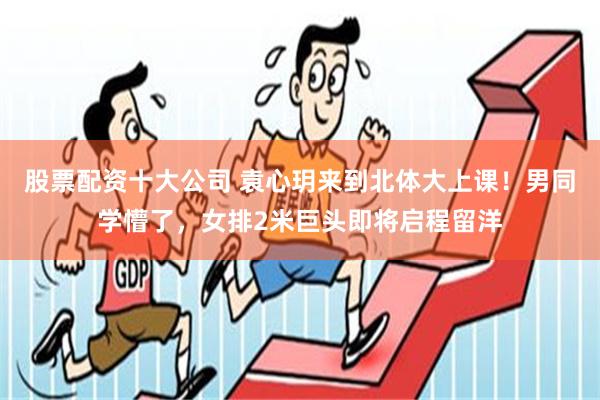 股票配资十大公司 袁心玥来到北体大上课！男同学懵了，女排2米巨头即将启程留洋