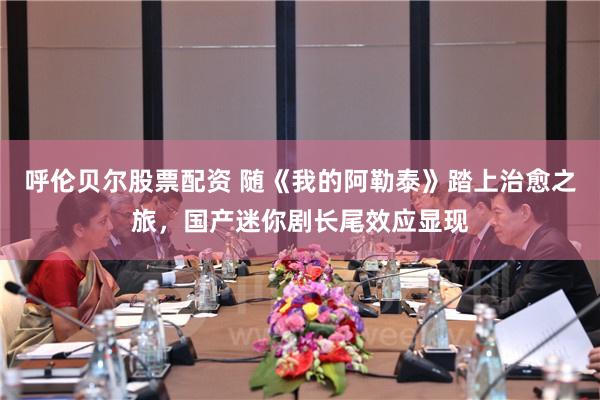 呼伦贝尔股票配资 随《我的阿勒泰》踏上治愈之旅，国产迷你剧长尾效应显现