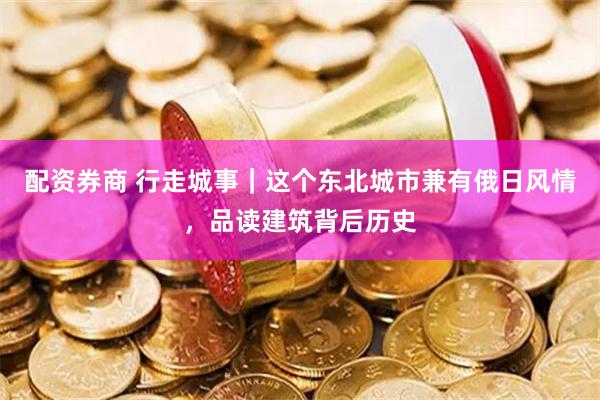 配资券商 行走城事｜这个东北城市兼有俄日风情，品读建筑背后历史