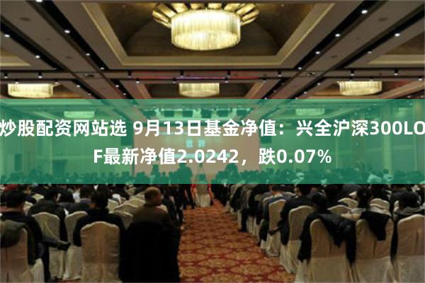 炒股配资网站选 9月13日基金净值：兴全沪深300LOF最新净值2.0242，跌0.07%