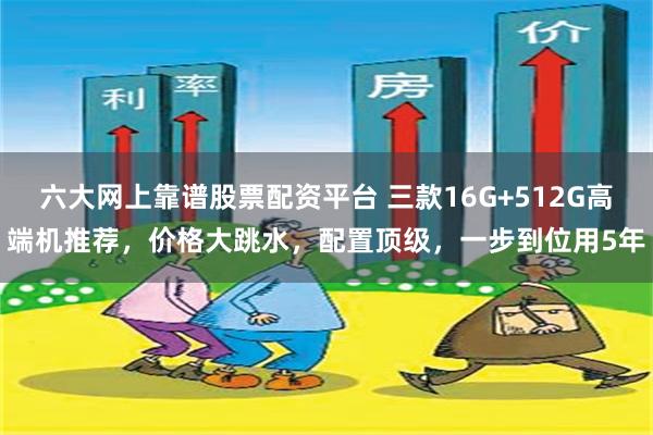 六大网上靠谱股票配资平台 三款16G+512G高端机推荐，价格大跳水，配置顶级，一步到位用5年