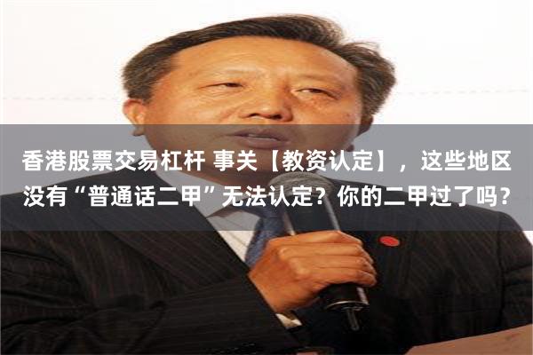 香港股票交易杠杆 事关【教资认定】，这些地区没有“普通话二甲”无法认定？你的二甲过了吗？