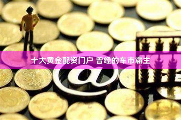 十大黄金配资门户 曾经的车市霸主