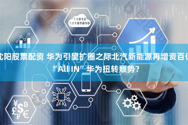 沈阳股票配资 华为引望扩圈之际北汽新能源再增资百亿 “All IN”华为扭转颓势？