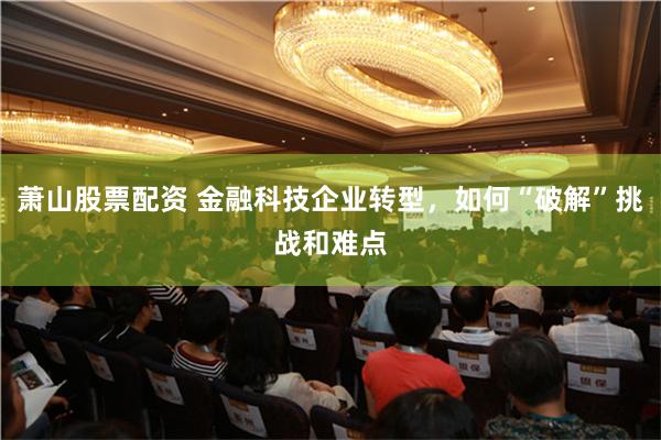 萧山股票配资 金融科技企业转型，如何“破解”挑战和难点