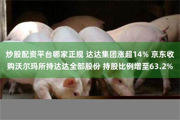 炒股配资平台哪家正规 达达集团涨超14% 京东收购沃尔玛所持达达全部股份 持股比例增至63.2%