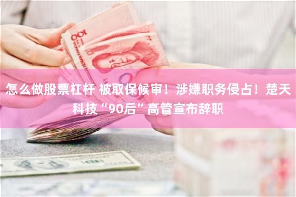 怎么做股票杠杆 被取保候审！涉嫌职务侵占！楚天科技“90后”高管宣布辞职